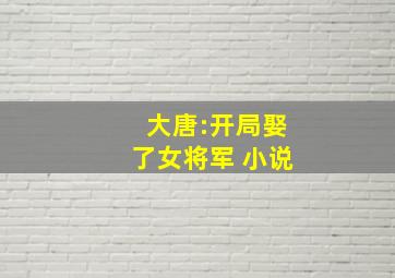 大唐:开局娶了女将军 小说